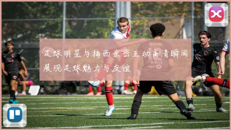 足球明星与梅西亲密互动高清瞬间展现足球魅力与友谊