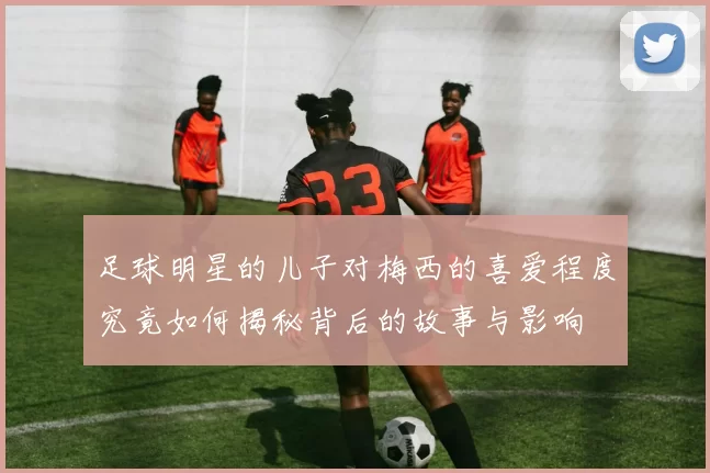 足球明星的儿子对梅西的喜爱程度究竟如何揭秘背后的故事与影响