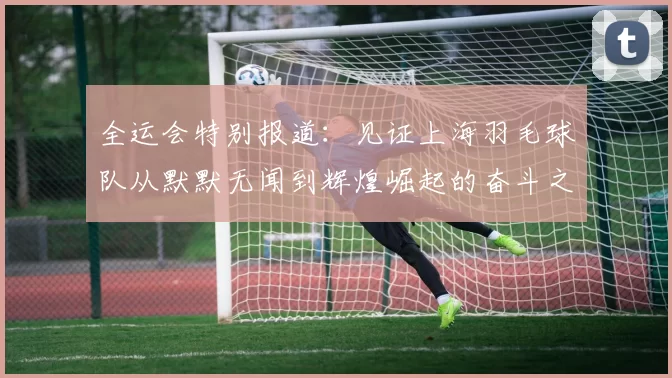 全运会特别报道：见证上海羽毛球队从默默无闻到辉煌崛起的奋斗之路