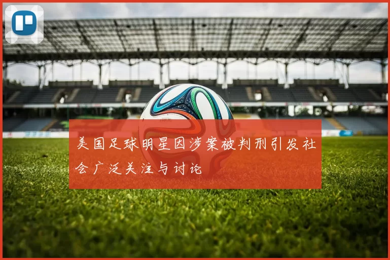 美国足球明星因涉案被判刑引发社会广泛关注与讨论