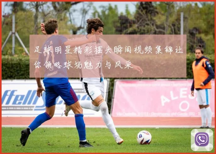 足球明星精彩摆头瞬间视频集锦让你领略球场魅力与风采