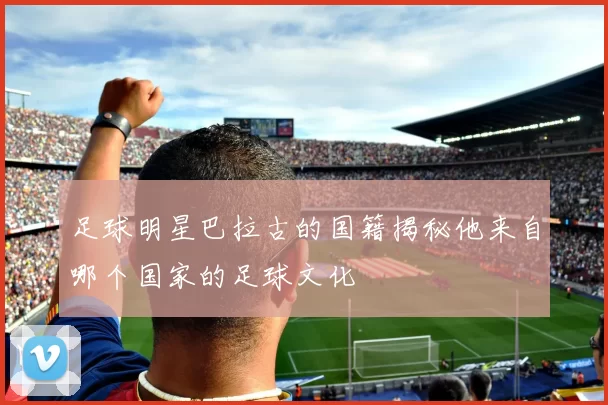 足球明星巴拉古的国籍揭秘他来自哪个国家的足球文化