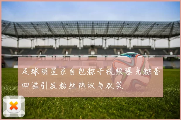 足球明星亲自包粽子视频曝光粽香四溢引发粉丝热议与欢笑