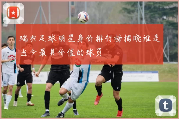 瑞典足球明星身价排行榜揭晓谁是当今最具价值的球员
