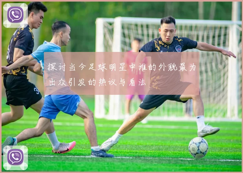 探讨当今足球明星中谁的外貌最为出众引发的热议与看法