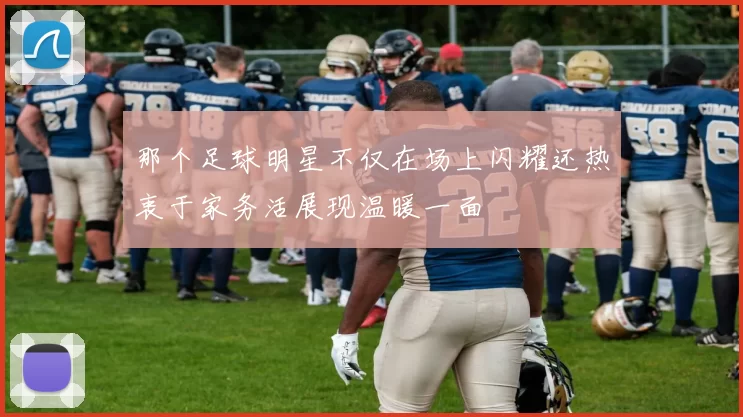 那个足球明星不仅在场上闪耀还热衷于家务活展现温暖一面