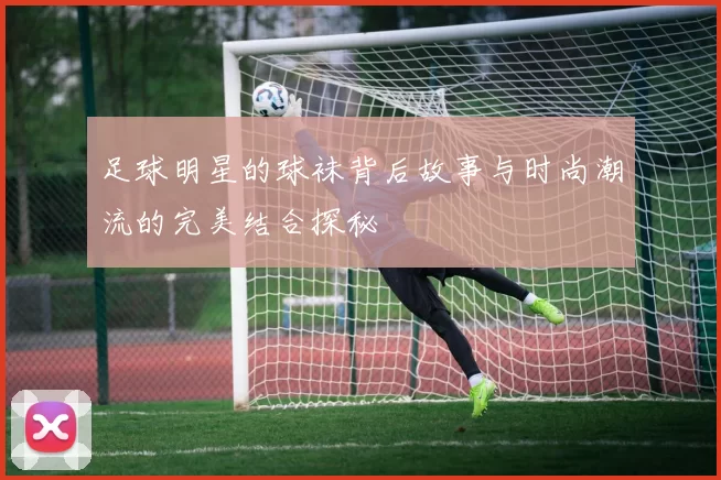 足球明星的球袜背后故事与时尚潮流的完美结合探秘