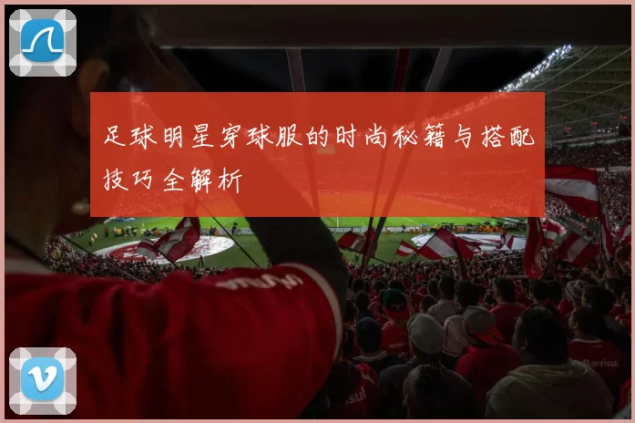 足球明星穿球服的时尚秘籍与搭配技巧全解析