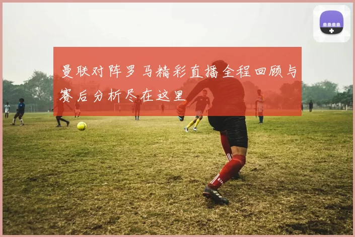 曼联对阵罗马精彩直播全程回顾与赛后分析尽在这里