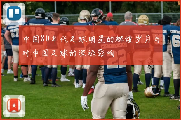 中国80年代足球明星的辉煌岁月与对中国足球的深远影响