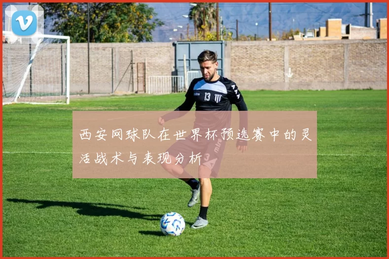 西安网球队在世界杯预选赛中的灵活战术与表现分析