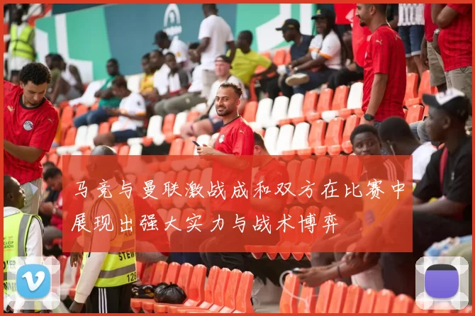 马竞与曼联激战成和双方在比赛中展现出强大实力与战术博弈