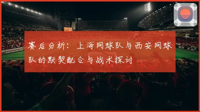 赛后分析：上海网球队与西安网球队的默契配合与战术探讨