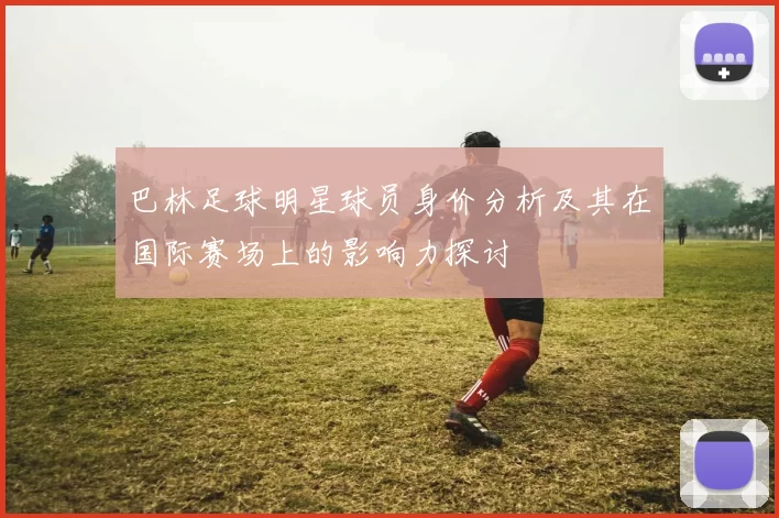 巴林足球明星球员身价分析及其在国际赛场上的影响力探讨