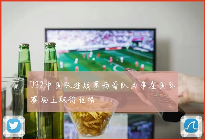 U22中国队迎战墨西哥队力争在国际赛场上取得佳绩