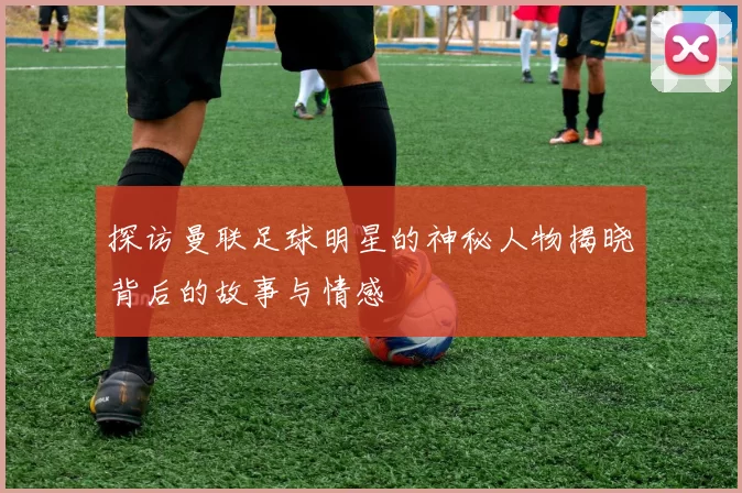 探访曼联足球明星的神秘人物揭晓背后的故事与情感