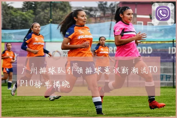 广州排球队引领排球意识新潮流TOP10榜单揭晓