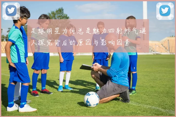 足球明星为何总是魅力四射帅气逼人探究背后的原因与影响因素