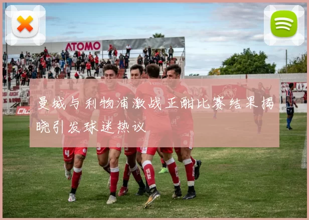 曼城与利物浦激战正酣比赛结果揭晓引发球迷热议