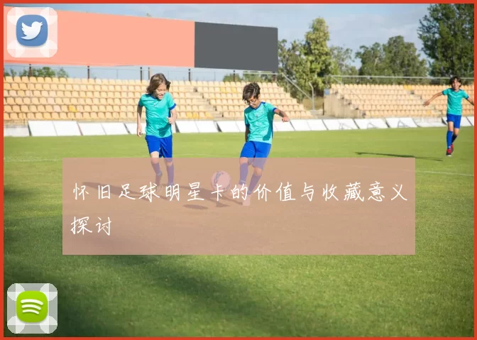 怀旧足球明星卡的价值与收藏意义探讨