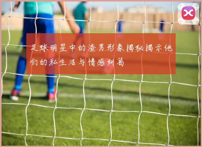 足球明星中的渣男形象揭秘揭示他们的私生活与情感纠葛