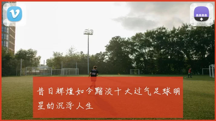 昔日辉煌如今黯淡十大过气足球明星的沉浮人生