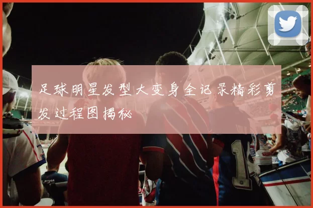 足球明星发型大变身全记录精彩剪发过程图揭秘