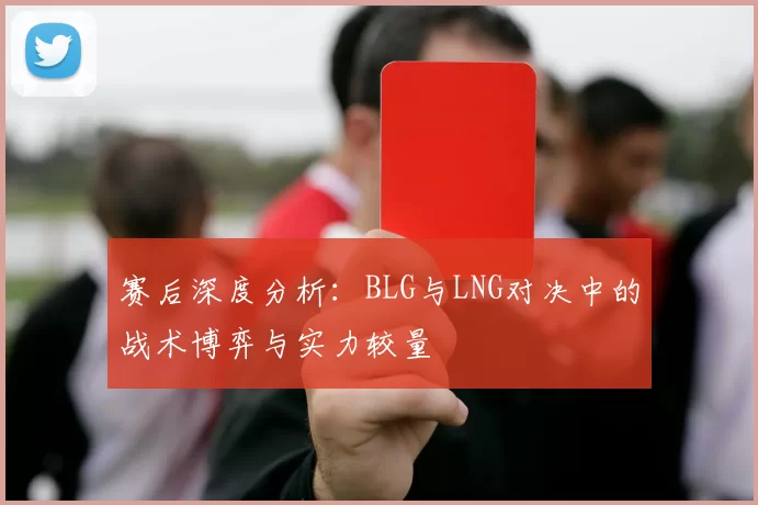 赛后深度分析：BLG与LNG对决中的战术博弈与实力较量