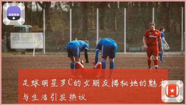 足球明星罗C的女朋友揭秘她的魅力与生活引发热议