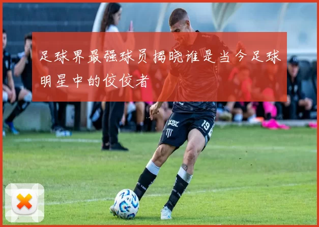 足球界最强球员揭晓谁是当今足球明星中的佼佼者