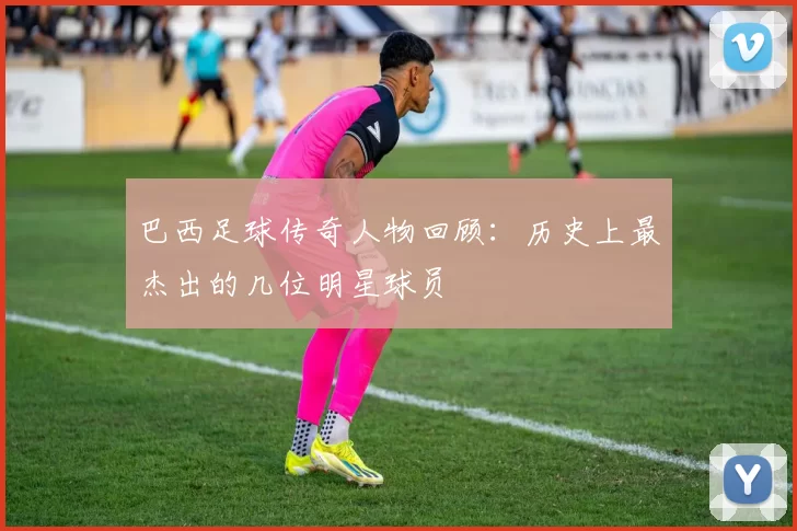 巴西足球传奇人物回顾：历史上最杰出的几位明星球员