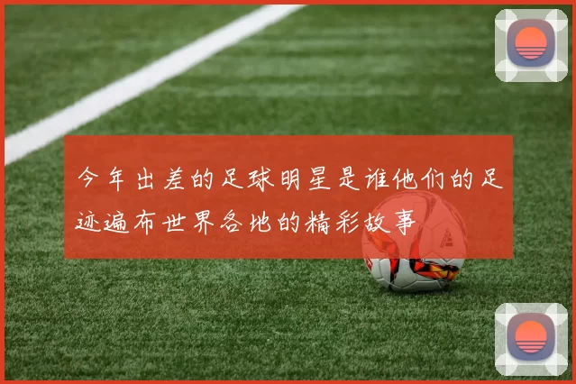 今年出差的足球明星是谁他们的足迹遍布世界各地的精彩故事