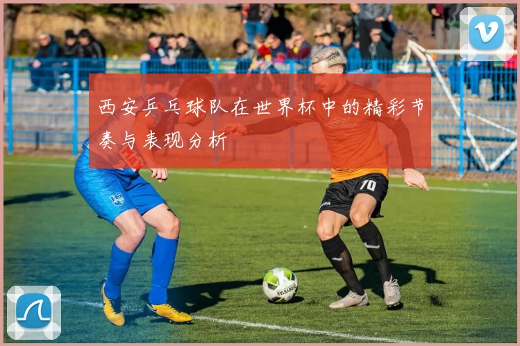 西安乒乓球队在世界杯中的精彩节奏与表现分析
