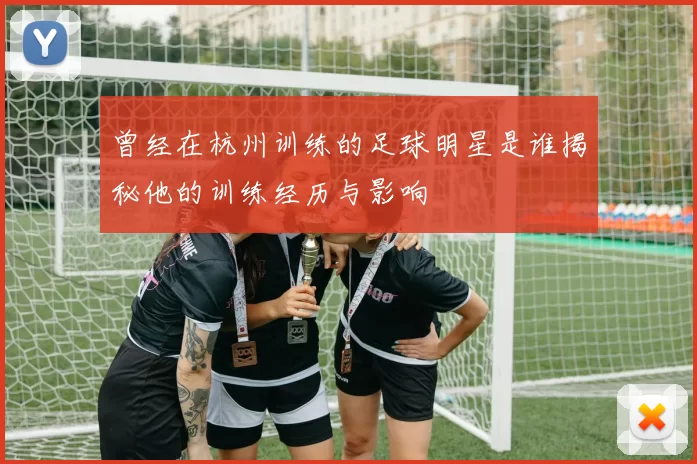 曾经在杭州训练的足球明星是谁揭秘他的训练经历与影响