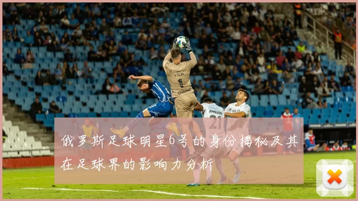 俄罗斯足球明星6号的身份揭秘及其在足球界的影响力分析