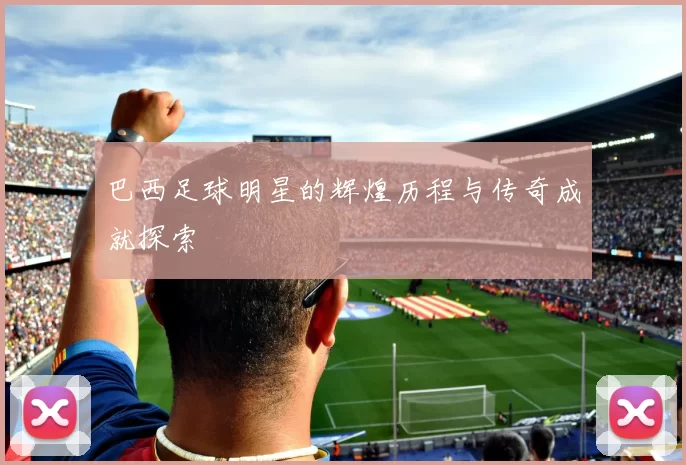 巴西足球明星的辉煌历程与传奇成就探索
