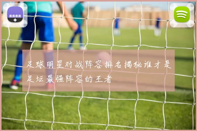 足球明星对战阵容排名揭秘谁才是足坛最强阵容的王者