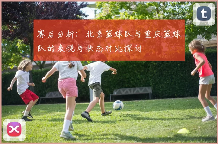 赛后分析：北京篮球队与重庆篮球队的表现与状态对比探讨