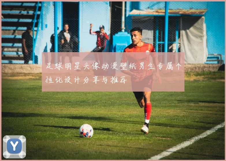 足球明星头像动漫壁纸男生专属个性化设计分享与推荐