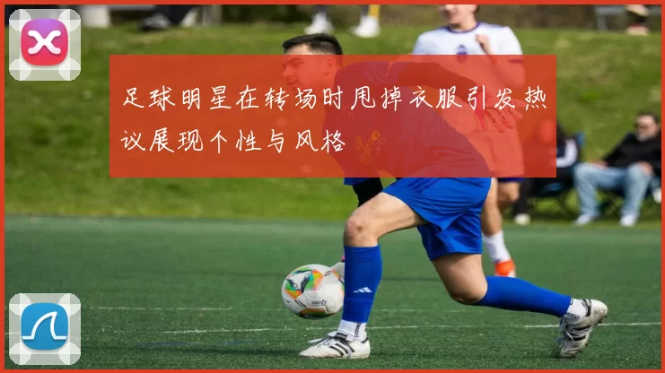 足球明星在转场时甩掉衣服引发热议展现个性与风格