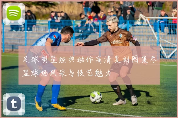 足球明星经典动作高清复刻图集尽显球场风采与技艺魅力