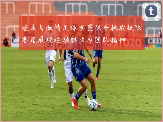 速度与激情足球明星联手挑战极限赛道展现运动魅力与团队精神
