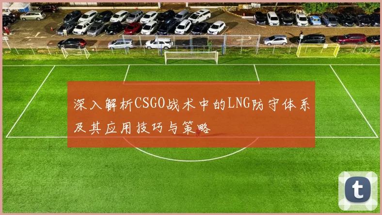 深入解析CSGO战术中的LNG防守体系及其应用技巧与策略