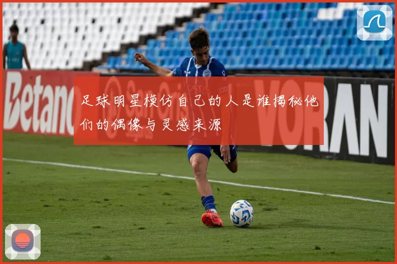足球明星模仿自己的人是谁揭秘他们的偶像与灵感来源