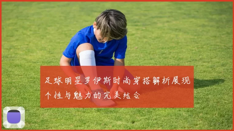 足球明星罗伊斯时尚穿搭解析展现个性与魅力的完美结合