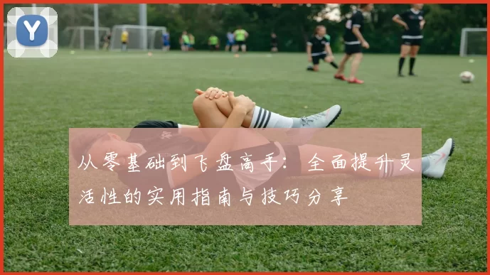 从零基础到飞盘高手：全面提升灵活性的实用指南与技巧分享