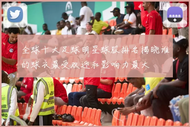 全球十大足球明星球服排名揭晓谁的球衣最受欢迎和影响力最大