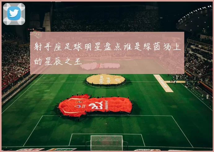 射手座足球明星盘点谁是绿茵场上的星辰之王