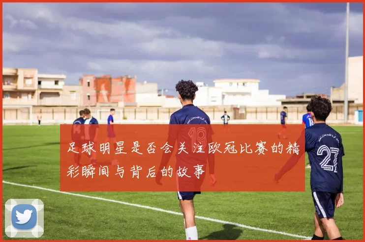 足球明星是否会关注欧冠比赛的精彩瞬间与背后的故事