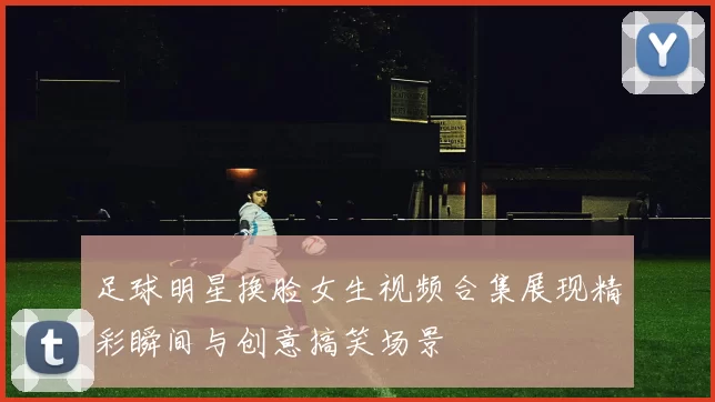 足球明星换脸女生视频合集展现精彩瞬间与创意搞笑场景